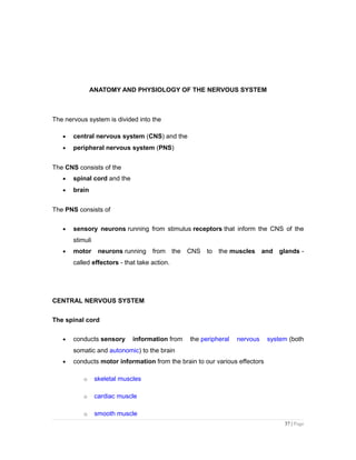 ANATOMY AND PHYSIOLOGY OF THE NERVOUS SYSTEM
The nervous system is divided into the
• central nervous system (CNS) and the
• peripheral nervous system (PNS)
The CNS consists of the
• spinal cord and the
• brain
The PNS consists of
• sensory neurons running from stimulus receptors that inform the CNS of the
stimuli
• motor neurons running from the CNS to the muscles and glands -
called effectors - that take action.
CENTRAL NERVOUS SYSTEM
The spinal cord
• conducts sensory information from the peripheral nervous system (both
somatic and autonomic) to the brain
• conducts motor information from the brain to our various effectors
o skeletal muscles
o cardiac muscle
o smooth muscle
37 | Page
 