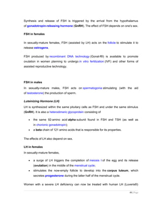 Synthesis and release of FSH is triggered by the arrival from the hypothalamus
of gonadotropin-releasing hormone (GnRH). The effect of FSH depends on one's sex.
FSH in females
In sexually-mature females, FSH (assisted by LH) acts on the follicle to stimulate it to
release estrogens.
FSH produced by recombinant DNA technology (Gonal-f®) is available to promote
ovulation in women planning to undergo in vitro fertilization (IVF) and other forms of
assisted reproductive technology.
FSH in males
In sexually-mature males, FSH acts on spermatogonia stimulating (with the aid
of testosterone) the production of sperm.
Luteinizing Hormone (LH)
LH is synthesized within the same pituitary cells as FSH and under the same stimulus
(GnRH). It is also a heterodimeric glycoprotein consisting of
• the same 92-amino acid alpha subunit found in FSH and TSH (as well as
in chorionic gonadotropin);
• a beta chain of 121 amino acids that is responsible for its properties.
The effects of LH also depend on sex.
LH in females
In sexually-mature females,
• a surge of LH triggers the completion of meiosis I of the egg and its release
(ovulation) in the middle of the menstrual cycle;
• stimulates the now-empty follicle to develop into the corpus luteum, which
secretes progesterone during the latter half of the menstrual cycle.
Women with a severe LH deficiency can now be treated with human LH (Luveris®)
48 | Page
 