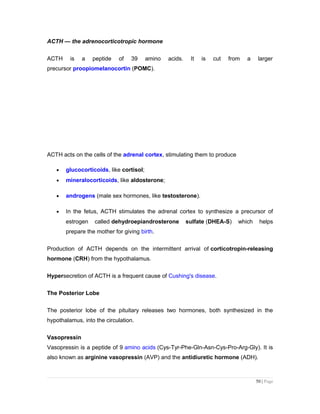 ACTH — the adrenocorticotropic hormone
ACTH is a peptide of 39 amino acids. It is cut from a larger
precursor proopiomelanocortin (POMC).
ACTH acts on the cells of the adrenal cortex, stimulating them to produce
• glucocorticoids, like cortisol;
• mineralocorticoids, like aldosterone;
• androgens (male sex hormones, like testosterone).
• In the fetus, ACTH stimulates the adrenal cortex to synthesize a precursor of
estrogen called dehydroepiandrosterone sulfate (DHEA-S) which helps
prepare the mother for giving birth.
Production of ACTH depends on the intermittent arrival of corticotropin-releasing
hormone (CRH) from the hypothalamus.
Hypersecretion of ACTH is a frequent cause of Cushing's disease.
The Posterior Lobe
The posterior lobe of the pituitary releases two hormones, both synthesized in the
hypothalamus, into the circulation.
Vasopressin
Vasopressin is a peptide of 9 amino acids (Cys-Tyr-Phe-Gln-Asn-Cys-Pro-Arg-Gly). It is
also known as arginine vasopressin (AVP) and the antidiuretic hormone (ADH).
50 | Page
 