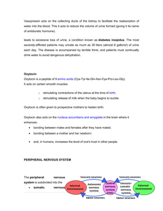 Vasopressin acts on the collecting ducts of the kidney to facilitate the reabsorption of
water into the blood. This it acts to reduce the volume of urine formed (giving it its name
of antidiuretic hormone).
leads to excessive loss of urine, a condition known as diabetes insipidus. The most
severely-afflicted patients may urinate as much as 30 liters (almost 8 gallons!) of urine
each day. The disease is accompanied by terrible thirst, and patients must continually
drink water to avoid dangerous dehydration.
Oxytocin
Oxytocin is a peptide of 9 amino acids (Cys-Tyr-Ile-Gln-Asn-Cys-Pro-Leu-Gly).
It acts on certain smooth muscles:
o stimulating contractions of the uterus at the time of birth;
o stimulating release of milk when the baby begins to suckle.
Oxytocin is often given to prospective mothers to hasten birth.
Oxytocin also acts on the nucleus accumbens and amygdala in the brain where it
enhances:
• bonding between males and females after they have mated;
• bonding between a mother and her newborn;
• and, in humans, increases the level of one's trust in other people.
PERIPHERAL NERVOUS SYSTEM
The peripheral nervous
system is subdivided into the
• somatic nervous
51 | Page
 