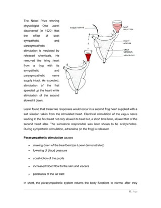 The Nobel Prize winning
physiologist Otto Loewi
discovered (in 1920) that
the effect of both
sympathetic and
parasympathetic
stimulation is mediated by
released chemicals. He
removed the living heart
from a frog with its
sympathetic and
parasympathetic nerve
supply intact. As expected,
stimulation of the first
speeded up the heart while
stimulation of the second
slowed it down.
Loewi found that these two responses would occur in a second frog heart supplied with a
salt solution taken from the stimulated heart. Electrical stimulation of the vagus nerve
leading to the first heart not only slowed its beat but, a short time later, slowed that of the
second heart also. The substance responsible was later shown to be acetylcholine.
During sympathetic stimulation, adrenaline (in the frog) is released.
Parasympathetic stimulation causes
• slowing down of the heartbeat (as Loewi demonstrated)
• lowering of blood pressure
• constriction of the pupils
• increased blood flow to the skin and viscera
• peristalsis of the GI tract
In short, the parasympathetic system returns the body functions to normal after they
57 | Page
 