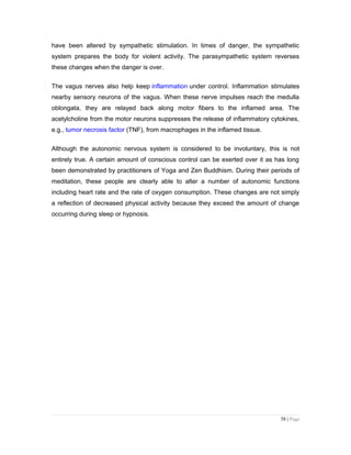 have been altered by sympathetic stimulation. In times of danger, the sympathetic
system prepares the body for violent activity. The parasympathetic system reverses
these changes when the danger is over.
The vagus nerves also help keep inflammation under control. Inflammation stimulates
nearby sensory neurons of the vagus. When these nerve impulses reach the medulla
oblongata, they are relayed back along motor fibers to the inflamed area. The
acetylcholine from the motor neurons suppresses the release of inflammatory cytokines,
e.g., tumor necrosis factor (TNF), from macrophages in the inflamed tissue.
Although the autonomic nervous system is considered to be involuntary, this is not
entirely true. A certain amount of conscious control can be exerted over it as has long
been demonstrated by practitioners of Yoga and Zen Buddhism. During their periods of
meditation, these people are clearly able to alter a number of autonomic functions
including heart rate and the rate of oxygen consumption. These changes are not simply
a reflection of decreased physical activity because they exceed the amount of change
occurring during sleep or hypnosis.
58 | Page
 