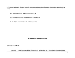 3. To improve the student’s attitude by conveying open-mindedness and utilizing therapeutic communication all throughout the
activity.
4. To formulate a plan of care for patients with CVA.
5. To formulate comprehensive nursing diagnosis for a client with CVA.
6. To evaluate the plan of care for a patient with CVA
PATIENT’S HEALTH INFORMATION
Patient’s Personal Profile
Patient R.B. is 71 year old, female, widow, born on April 07, 1942 at Samar. He is a Born Again Christian and currently
7 | Page
 