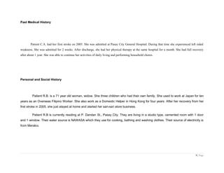 Past Medical History
Patient C.A. had her first stroke on 2005. She was admitted at Pasay City General Hospital. During that time she experienced left sided
weakness. She was admitted for 2 weeks. After discharge, she had her physical therapy at the same hospital for a month. She had full recovery
after about 1 year. She was able to continue her activities of daily living and performing household chores.
Personal and Social History
Patient R.B. is a 71 year old woman, widow. She three children who had their own family. She used to work at Japan for ten
years as an Overseas Filipino Worker. She also work as a Domestic Helper in Hong Kong for four years. After her recovery from her
first stroke in 2005, she just stayed at home and started her sari-sari store business.
Patient R.B is currently residing at P. Dandan St., Pasay City. They are living in a studio type, cemented room with 1 door
and 1 window. Their water source is NAWASA which they use for cooking, bathing and washing clothes. Their source of electricity is
from Meralco.
9 | Page
 