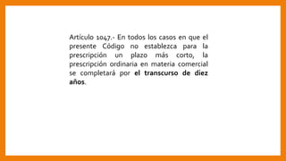 Artículo 1047.- En todos los casos en que el
presente Código no establezca para la
prescripción un plazo más corto, la
prescripción ordinaria en materia comercial
se completará por el transcurso de diez
años.
 