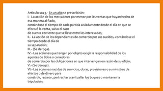 Artículo 1043.- En un año se prescribirán:
I.- La acción de los mercaderes por menor por las ventas que hayan hecho de
esa manera al fiado,
contándose el tiempo de cada partida aisladamente desde el día en que se
efectuó la venta, salvo el caso
de cuenta corriente que se lleve entre los interesados;
II.- La acción de los dependientes de comercio por sus sueldos, contándose el
tiempo desde el día de
su separación;
III.- (Se deroga).
IV.- Las acciones que tengan por objeto exigir la responsabilidad de los
agentes de Bolsa o corredores
de comercio por las obligaciones en que intervengan en razón de su oficio;
V.- (Se deroga).
VI.- Las acciones nacidas de servicios, obras, provisiones o suministros de
efectos o de dinero para
construir, reparar, pertrechar o avituallar los buques o mantener la
tripulación;
 