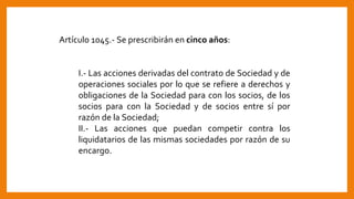 Artículo 1045.- Se prescribirán en cinco años:
I.- Las acciones derivadas del contrato de Sociedad y de
operaciones sociales por lo que se refiere a derechos y
obligaciones de la Sociedad para con los socios, de los
socios para con la Sociedad y de socios entre sí por
razón de la Sociedad;
II.- Las acciones que puedan competir contra los
liquidatarios de las mismas sociedades por razón de su
encargo.
 