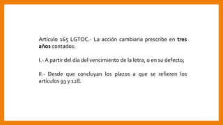 Artículo 165 LGTOC.- La acción cambiaria prescribe en tres
años contados:
I.- A partir del día del vencimiento de la letra, o en su defecto;
II.- Desde que concluyan los plazos a que se refieren los
artículos 93 y 128.
 