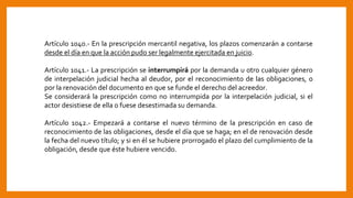 Artículo 1040.- En la prescripción mercantil negativa, los plazos comenzarán a contarse
desde el día en que la acción pudo ser legalmente ejercitada en juicio.
Artículo 1041.- La prescripción se interrumpirá por la demanda u otro cualquier género
de interpelación judicial hecha al deudor, por el reconocimiento de las obligaciones, o
por la renovación del documento en que se funde el derecho del acreedor.
Se considerará la prescripción como no interrumpida por la interpelación judicial, si el
actor desistiese de ella o fuese desestimada su demanda.
Artículo 1042.- Empezará a contarse el nuevo término de la prescripción en caso de
reconocimiento de las obligaciones, desde el día que se haga; en el de renovación desde
la fecha del nuevo título; y si en él se hubiere prorrogado el plazo del cumplimiento de la
obligación, desde que éste hubiere vencido.
 