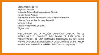 Época: Décima Época
Registro: 2010068
Instancia: Tribunales Colegiados de Circuito
Tipo de Tesis: Aislada
Fuente: Gaceta del Semanario Judicial de la Federación
Libro 22, Septiembre de 2015, Tomo III
Materia(s): Civil
Tesis: (IV Región)2o.5 C (10a.)
Página: 2104
PRESCRIPCIÓN DE LA ACCIÓN CAMBIARIA DIRECTA. NO SE
INTERRUMPE EL CÓMPUTO DEL PLAZO DE ÉSTA CON LA
PRESENTACIÓN DE UNA DEMANDA MERCANTIL EN UN JUICIO
PREVIO EN DONDE SE DECRETÓ LA CADUCIDAD DE LA INSTANCIA
(INAPLICABILIDAD DE LA JURISPRUDENCIA 1a./J. 109/2001).
 