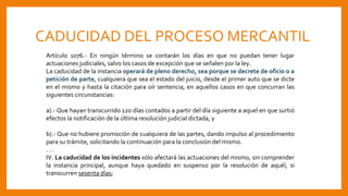 CADUCIDAD DEL PROCESO MERCANTIL
Artículo 1076.- En ningún término se contarán los días en que no puedan tener lugar
actuaciones judiciales, salvo los casos de excepción que se señalen por la ley.
La caducidad de la instancia operará de pleno derecho, sea porque se decrete de oficio o a
petición de parte, cualquiera que sea el estado del juicio, desde el primer auto que se dicte
en el mismo y hasta la citación para oír sentencia, en aquellos casos en que concurran las
siguientes circunstancias:
a).- Que hayan transcurrido 120 días contados a partir del día siguiente a aquel en que surtió
efectos la notificación de la última resolución judicial dictada, y
b).- Que no hubiere promoción de cualquiera de las partes, dando impulso al procedimiento
para su trámite, solicitando la continuación para la conclusión del mismo.
. . .
IV. La caducidad de los incidentes sólo afectará las actuaciones del mismo, sin comprender
la instancia principal, aunque haya quedado en suspenso por la resolución de aquél, si
transcurren sesenta días;
 