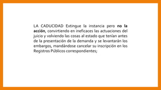 LA CADUCIDAD Extingue la instancia pero no la
acción, convirtiendo en ineficaces las actuaciones del
juicio y volviendo las cosas al estado que tenían antes
de la presentación de la demanda y se levantarán los
embargos, mandándose cancelar su inscripción en los
Registros Públicos correspondientes;
 