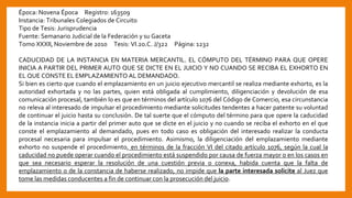 Época: Novena Época Registro: 163509
Instancia: Tribunales Colegiados de Circuito
Tipo de Tesis: Jurisprudencia
Fuente: Semanario Judicial de la Federación y su Gaceta
Tomo XXXII, Noviembre de 2010 Tesis: VI.2o.C. J/322 Página: 1232
CADUCIDAD DE LA INSTANCIA EN MATERIA MERCANTIL. EL CÓMPUTO DEL TÉRMINO PARA QUE OPERE
INICIA A PARTIR DEL PRIMER AUTO QUE SE DICTE EN EL JUICIO Y NO CUANDO SE RECIBA EL EXHORTO EN
EL QUE CONSTE EL EMPLAZAMIENTO AL DEMANDADO.
Si bien es cierto que cuando el emplazamiento en un juicio ejecutivo mercantil se realiza mediante exhorto, es la
autoridad exhortada y no las partes, quien está obligada al cumplimiento, diligenciación y devolución de esa
comunicación procesal, también lo es que en términos del artículo 1076 del Código de Comercio, esa circunstancia
no releva al interesado de impulsar el procedimiento mediante solicitudes tendentes a hacer patente su voluntad
de continuar el juicio hasta su conclusión. De tal suerte que el cómputo del término para que opere la caducidad
de la instancia inicia a partir del primer auto que se dicte en el juicio y no cuando se reciba el exhorto en el que
conste el emplazamiento al demandado, pues en todo caso es obligación del interesado realizar la conducta
procesal necesaria para impulsar el procedimiento. Asimismo, la diligenciación del emplazamiento mediante
exhorto no suspende el procedimiento, en términos de la fracción VI del citado artículo 1076, según la cual la
caducidad no puede operar cuando el procedimiento está suspendido por causa de fuerza mayor o en los casos en
que sea necesario esperar la resolución de una cuestión previa o conexa, habida cuenta que la falta de
emplazamiento o de la constancia de haberse realizado, no impide que la parte interesada solicite al Juez que
tome las medidas conducentes a fin de continuar con la prosecución del juicio.
 