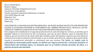 Época: Novena Época
Registro: 169740
Instancia: Tribunales Colegiados de Circuito
Tipo de Tesis: Jurisprudencia
Fuente: Semanario Judicial de la Federación y su Gaceta
Tomo XXVII, Mayo de 2008
Materia(s): Civil
Tesis: VI.2o.C. J/292
Página: 854
CADUCIDAD DE LA INSTANCIA EN MATERIA MERCANTIL. NO PUEDE QUEDAR SIN EFECTOS POR PROMOCIÓN
ALGUNA O ACTUACIÓN POSTERIOR AL FENECIMIENTO DEL TÉRMINO PREVISTO EN EL ARTÍCULO 1076 DEL
CÓDIGO DE COMERCIO AUNQUE NO SE HAYA DICTADO PROVEÍDO PARA DECRETARLA.
De la exégesis de lo establecido en el segundo párrafo del artículo 1076 del Código de Comercio, se advierte que el
legislador dispuso la concurrencia de dos circunstancias, para que de pleno derecho, opere la caducidad de la
instancia, que son el transcurso de ciento veinte días contados a partir del siguiente a aquel en que surta efectos la
notificación de la última resolución judicial dictada, y que no hubiere promoción de cualquiera de las partes dando
impulso al procedimiento solicitando su continuación para que concluya. Por tanto, en ningún caso la
caducidad ya consumada puede quedar sin efectos por alguna promoción o actuación posterior al
fenecimiento del señalado lapso, no obstante que no se hubiere dictado proveído de oficio o a
petición de parte decretándola.
 