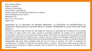 Época: Décima Época
Registro: 2000725
Instancia: Primera Sala
Tipo de Tesis: Jurisprudencia
Fuente: Semanario Judicial de la Federación y su Gaceta
Libro VIII, Mayo de 2012, Tomo 1
Materia(s): Civil
Tesis: 1a./J. 17/2011 (10a.)
Página: 505
CADUCIDAD DE LA INSTANCIA EN MATERIA MERCANTIL. LA EXCEPCIÓN DE INCOMPETENCIA AL
CONSTITUIR "RESOLUCIÓN DE CUESTIÓN PREVIA O CONEXA" INTERRUMPE EL PLAZO PARA QUE OPERE
AQUÉLLA.
Conforme al artículo 1076, fracción VI, del Código de Comercio, la caducidad de la instancia en los asuntos
mercantiles no opera, entre otros casos, cuando se encuentre pendiente de resolver por la autoridad del
conocimiento, o por otra, una cuestión que amerita espera. Ahora bien, la excepción de incompetencia puede
considerarse "resolución de cuestión previa o conexa", que es un tópico de naturaleza significativa que incide
directa e inmediatamente en la debida continuación del procedimiento que, por constituir un elemento esencial o
indispensable del juicio, debe ventilarse antes de que el mismo se resuelva. Por tanto, la excepción de
incompetencia, al constituir "resolución de cuestión previa o conexa", interrumpe el plazo para que opere la
caducidad de la instancia en materia mercantil, pues se trata de una condicionante para el dictado de una
sentencia válida.
 