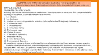 CAPÍTULO SEGUNDO
DÍAS INHÁBILES Y DE DESCANSO
Artículo 9. Para los efectos del cómputo de los términos y plazos procesales en los asuntos de la competencia de los
órganos jurisdiccionales, se considerarán como días inhábiles:
I. Los sábados;
II. Los domingos;
III. Los lunes en que por disposición del artículo 74 de la Ley Federal del Trabajo deje de laborarse;
IV. El primero de enero;
V. El cinco de febrero;
VI. El veintiuno de marzo;
VII. El primero de mayo;
VIII. El cinco de mayo;
IX. El dieciséis de septiembre;
X. El doce de octubre;
XI. El veinte de noviembre;
XII. El veinticinco de diciembre;
XIII. Aquellos en los que un órgano jurisdiccional determine la suspensión total de actividades, en casos urgentes.
Para efectos del párrafo anterior, se entenderá por casos urgentes aquellos fenómenos previstos en el artículo 2,
fracciones XXII a XXVI de la Ley General de Protección Civil, que perturben el funcionamiento del órgano
jurisdiccional; pongan en riesgo la seguridad de los visitantes y de los servidores públicos que en ellos laboran; o bien,
impidan la comparecencia de las partes de los juicios;
ACUERDO General del Pleno del Consejo de la Judicatura Federal que establece las
disposiciones en materia de actividad administrativa de los órganos jurisdiccionales. 15-01-2015
 