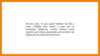 Artículo 1065.- El juez puede habilitar los días y
horas inhábiles para actuar o para que se
practiquen diligencias cuando hubiere causa
urgente que lo exija, expresando cuál sea ésta y las
diligencias que hayan de practicarse.
 