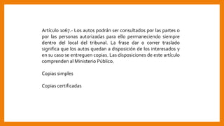 Artículo 1067.- Los autos podrán ser consultados por las partes o
por las personas autorizadas para ello permaneciendo siempre
dentro del local del tribunal. La frase dar o correr traslado
significa que los autos quedan a disposición de los interesados y
en su caso se entreguen copias. Las disposiciones de este artículo
comprenden al Ministerio Público.
Copias simples
Copias certificadas
 