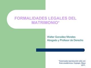 FORMALIDADES LEGALES DEL
      MATRIMONIO*


            Walter González Morales
            Abogado y Profesor de Derecho




                     *Autorizada reproducción sólo con
                      fines académicos. Copiapó, Mayo
                                                 2011.
 