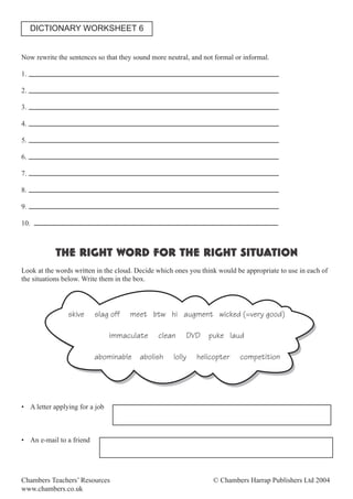 Chambers Teachers’ Resources © Chambers Harrap Publishers Ltd 2004
www.chambers.co.uk
Now rewrite the sentences so that they sound more neutral, and not formal or informal.
1.
2.
3.
4.
5.
6.
7.
8.
9.
10.
THE RIGHT WORD FOR THE RIGHT SITUATION
Look at the words written in the cloud. Decide which ones you think would be appropriate to use in each of
the situations below. Write them in the box.
skive slag off meet btw hi augment wicked (=very good)
immaculate clean DVD puke laud
abominable abolish lolly helicopter competition
• A letter applying for a job
• An e-mail to a friend
DICTIONARY WORKSHEET 6
 