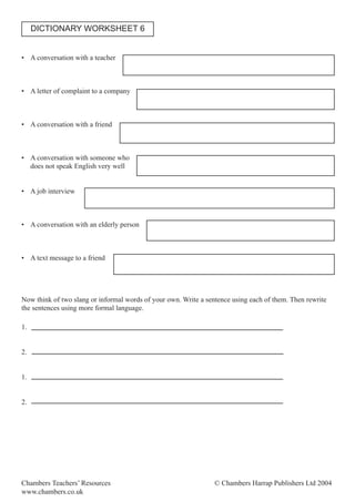 Chambers Teachers’ Resources © Chambers Harrap Publishers Ltd 2004
www.chambers.co.uk
• A conversation with a teacher
• A letter of complaint to a company
• A conversation with a friend
• A conversation with someone who
does not speak English very well
• A job interview
• A conversation with an elderly person
• A text message to a friend
Now think of two slang or informal words of your own. Write a sentence using each of them. Then rewrite
the sentences using more formal language.
1.
2.
1.
2.
DICTIONARY WORKSHEET 6
 