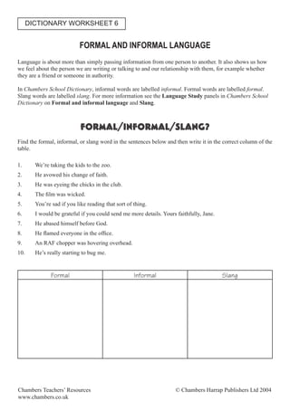 FORMAL AND INFORMAL LANGUAGE
Language is about more than simply passing information from one person to another. It also shows us how
we feel about the person we are writing or talking to and our relationship with them, for example whether
they are a friend or someone in authority.
In Chambers School Dictionary, informal words are labelled informal. Formal words are labelled formal.
Slang words are labelled slang. For more information see the Language Study panels in Chambers School
Dictionary on Formal and informal language and Slang.
FORMAL/INFORMAL/SLANG?
Find the formal, informal, or slang word in the sentences below and then write it in the correct column of the
table.
1. We’re taking the kids to the zoo.
2. He avowed his change of faith.
3. He was eyeing the chicks in the club.
4. The ﬁlm was wicked.
5. You’re sad if you like reading that sort of thing.
6. I would be grateful if you could send me more details. Yours faithfully, Jane.
7. He abased himself before God.
8. He ﬂamed everyone in the ofﬁce.
9. An RAF chopper was hovering overhead.
10. He’s really starting to bug me.
Formal Informal Slang
DICTIONARY WORKSHEET 6
Chambers Teachers’ Resources © Chambers Harrap Publishers Ltd 2004
www.chambers.co.uk
 