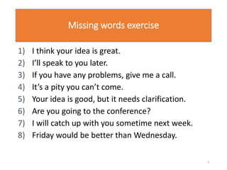 Missing words exercise
1) I think your idea is great.
2) I’ll speak to you later.
3) If you have any problems, give me a call.
4) It’s a pity you can’t come.
5) Your idea is good, but it needs clarification.
6) Are you going to the conference?
7) I will catch up with you sometime next week.
8) Friday would be better than Wednesday.
9
 