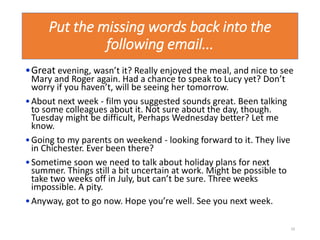 Put the missing words back into the
following email...
•Great evening, wasn’t it? Really enjoyed the meal, and nice to see
Mary and Roger again. Had a chance to speak to Lucy yet? Don’t
worry if you haven’t, will be seeing her tomorrow.
•About next week - film you suggested sounds great. Been talking
to some colleagues about it. Not sure about the day, though.
Tuesday might be difficult, Perhaps Wednesday better? Let me
know.
•Going to my parents on weekend - looking forward to it. They live
in Chichester. Ever been there?
•Sometime soon we need to talk about holiday plans for next
summer. Things still a bit uncertain at work. Might be possible to
take two weeks off in July, but can’t be sure. Three weeks
impossible. A pity.
•Anyway, got to go now. Hope you’re well. See you next week.
10
 