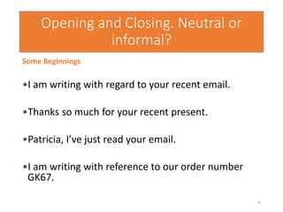 Opening and Closing. Neutral or
informal?
Some Beginnings
•I am writing with regard to your recent email.
•Thanks so much for your recent present.
•Patricia, I’ve just read your email.
•I am writing with reference to our order number
GK67.
16
 