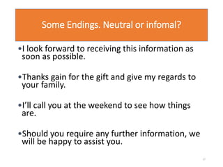 Some Endings. Neutral or infomal?
•I look forward to receiving this information as
soon as possible.
•Thanks gain for the gift and give my regards to
your family.
•I’ll call you at the weekend to see how things
are.
•Should you require any further information, we
will be happy to assist you.
17
 