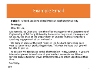 Example Email
Subject: Funded speaking engagement at Taichung University
Message:
Dear Dr. Lee,
My name is Joe Chen and I am the office manager for the Department of
Engineering at Taichung University. I am contacting you at the request of
Dr. Wang, the chair of the Department of Engineering to arrange for a
speaking engagement at our university.
We bring in some of the best minds in the field of Engineering each
year to speak to our graduating seniors. This year we hope that you will
be able to join us.
The session will take place in the afternoon on Friday, March 5. If you are
interested please let me know at your earliest convenience. We can
further discuss funding, travel arrangements, and other specifics at that
time.
Sincerely,
Joe
22
 