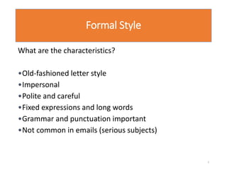 Formal Style
What are the characteristics?
•Old-fashioned letter style
•Impersonal
•Polite and careful
•Fixed expressions and long words
•Grammar and punctuation important
•Not common in emails (serious subjects)
2
 