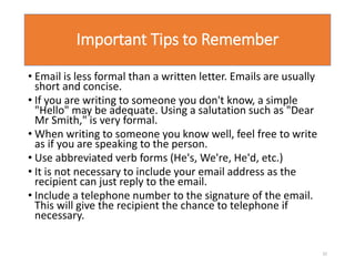 Important Tips to Remember
• Email is less formal than a written letter. Emails are usually
short and concise.
• If you are writing to someone you don't know, a simple
"Hello" may be adequate. Using a salutation such as "Dear
Mr Smith," is very formal.
• When writing to someone you know well, feel free to write
as if you are speaking to the person.
• Use abbreviated verb forms (He's, We're, He'd, etc.)
• It is not necessary to include your email address as the
recipient can just reply to the email.
• Include a telephone number to the signature of the email.
This will give the recipient the chance to telephone if
necessary.
32
 