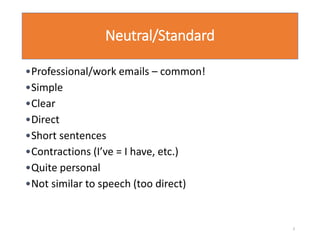 Neutral/Standard
•Professional/work emails – common!
•Simple
•Clear
•Direct
•Short sentences
•Contractions (I’ve = I have, etc.)
•Quite personal
•Not similar to speech (too direct)
3
 