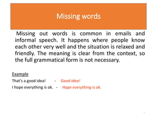 Missing words
Missing out words is common in emails and
informal speech. It happens where people know
each other very well and the situation is relaxed and
friendly. The meaning is clear from the context, so
the full grammatical form is not necessary.
Example
That’s a good idea! - Good idea!
I hope everything is ok. - Hope everything is ok.
7
 