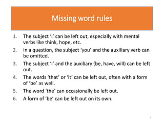 Missing word rules
1. The subject ‘I’ can be left out, especially with mental
verbs like think, hope, etc.
2. In a question, the subject ‘you’ and the auxiliary verb can
be omitted.
3. The subject ‘I’ and the auxiliary (be, have, will) can be left
out.
4. The words ‘that’ or ‘it’ can be left out, often with a form
of ‘be’ as well.
5. The word ‘the’ can occasionally be left out.
6. A form of ‘be’ can be left out on its own.
8
 