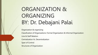 ORGANIZATION &
ORGANIZING
BY: Dr. Debajani Palai
Organization & organizing
Classification of Organizations: Formal Organization & Informal Organization
Line & Staff Relation
Centralization Vs. Decentralization
Span of Control
Structures of Organization
 
