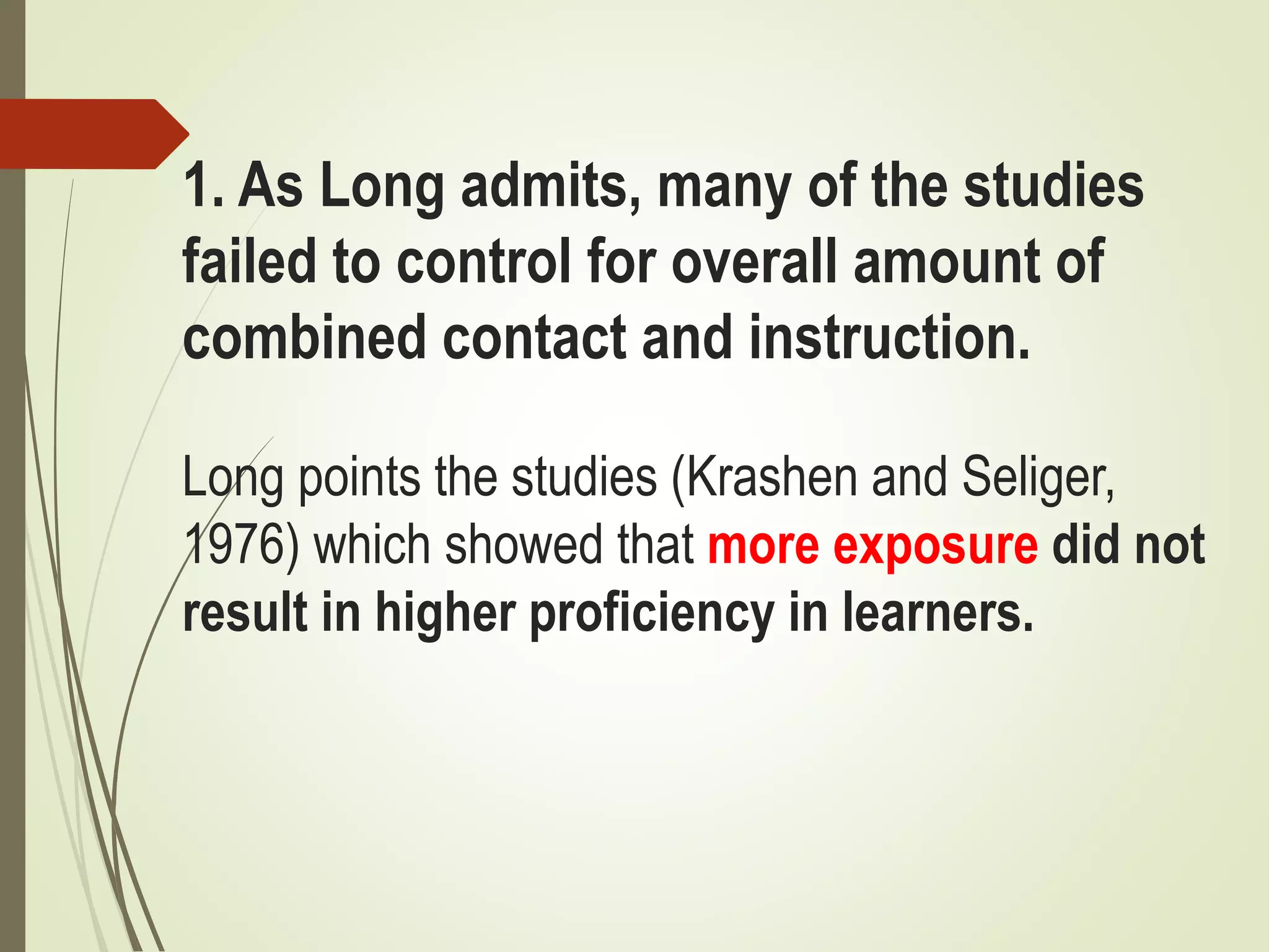 1. As Long admits, many of the studies
failed to control for overall amount of
combined contact and instruction.
Long points the studies (Krashen and Seliger,
1976) which showed that more exposure did not
result in higher proficiency in learners.
 