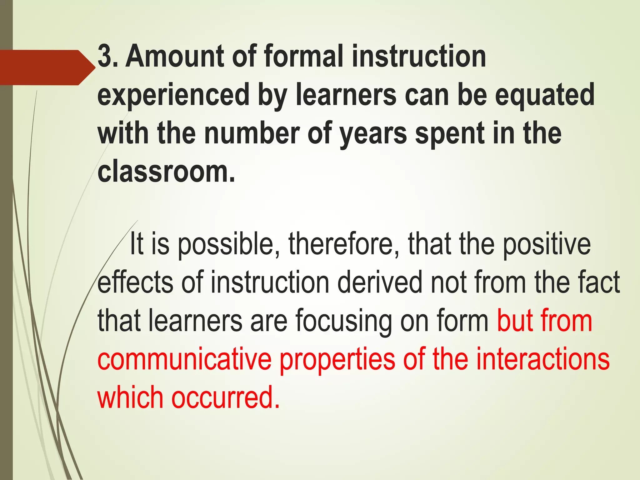 3. Amount of formal instruction
experienced by learners can be equated
with the number of years spent in the
classroom.
It is possible, therefore, that the positive
effects of instruction derived not from the fact
that learners are focusing on form but from
communicative properties of the interactions
which occurred.
 