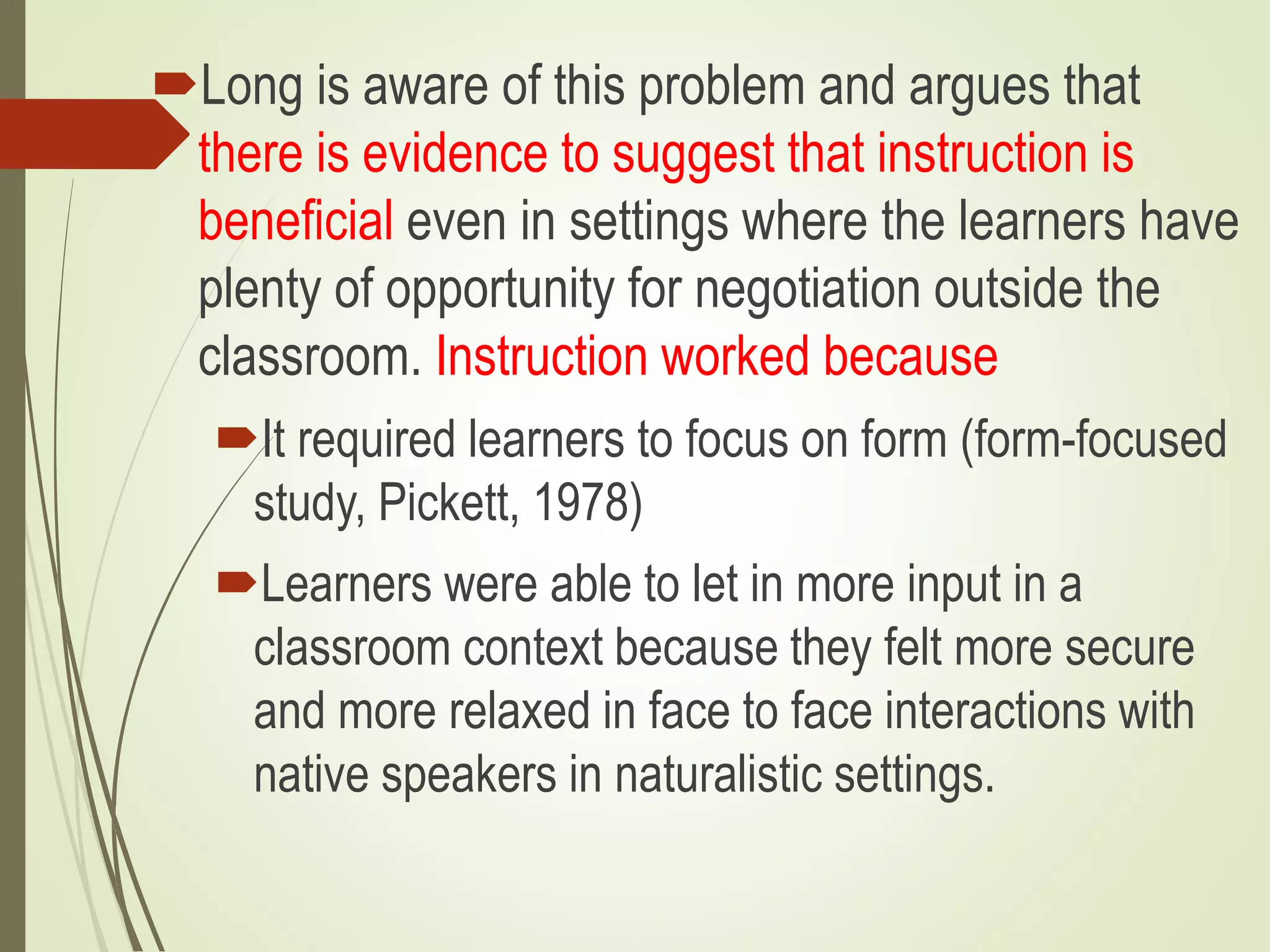 Long is aware of this problem and argues that
there is evidence to suggest that instruction is
beneficial even in settings where the learners have
plenty of opportunity for negotiation outside the
classroom. Instruction worked because
It required learners to focus on form (form-focused
study, Pickett, 1978)
Learners were able to let in more input in a
classroom context because they felt more secure
and more relaxed in face to face interactions with
native speakers in naturalistic settings.
 