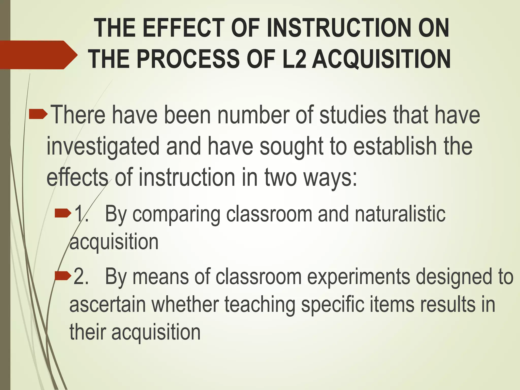 THE EFFECT OF INSTRUCTION ON
THE PROCESS OF L2 ACQUISITION
There have been number of studies that have
investigated and have sought to establish the
effects of instruction in two ways:
1. By comparing classroom and naturalistic
acquisition
2. By means of classroom experiments designed to
ascertain whether teaching specific items results in
their acquisition
 