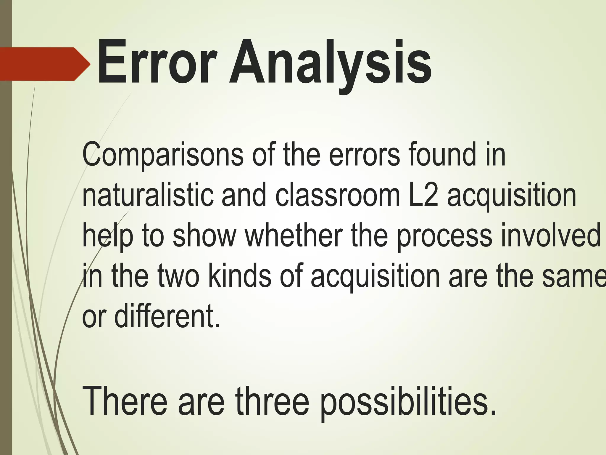 Error Analysis
Comparisons of the errors found in
naturalistic and classroom L2 acquisition
help to show whether the process involved
in the two kinds of acquisition are the same
or different.
There are three possibilities.
 