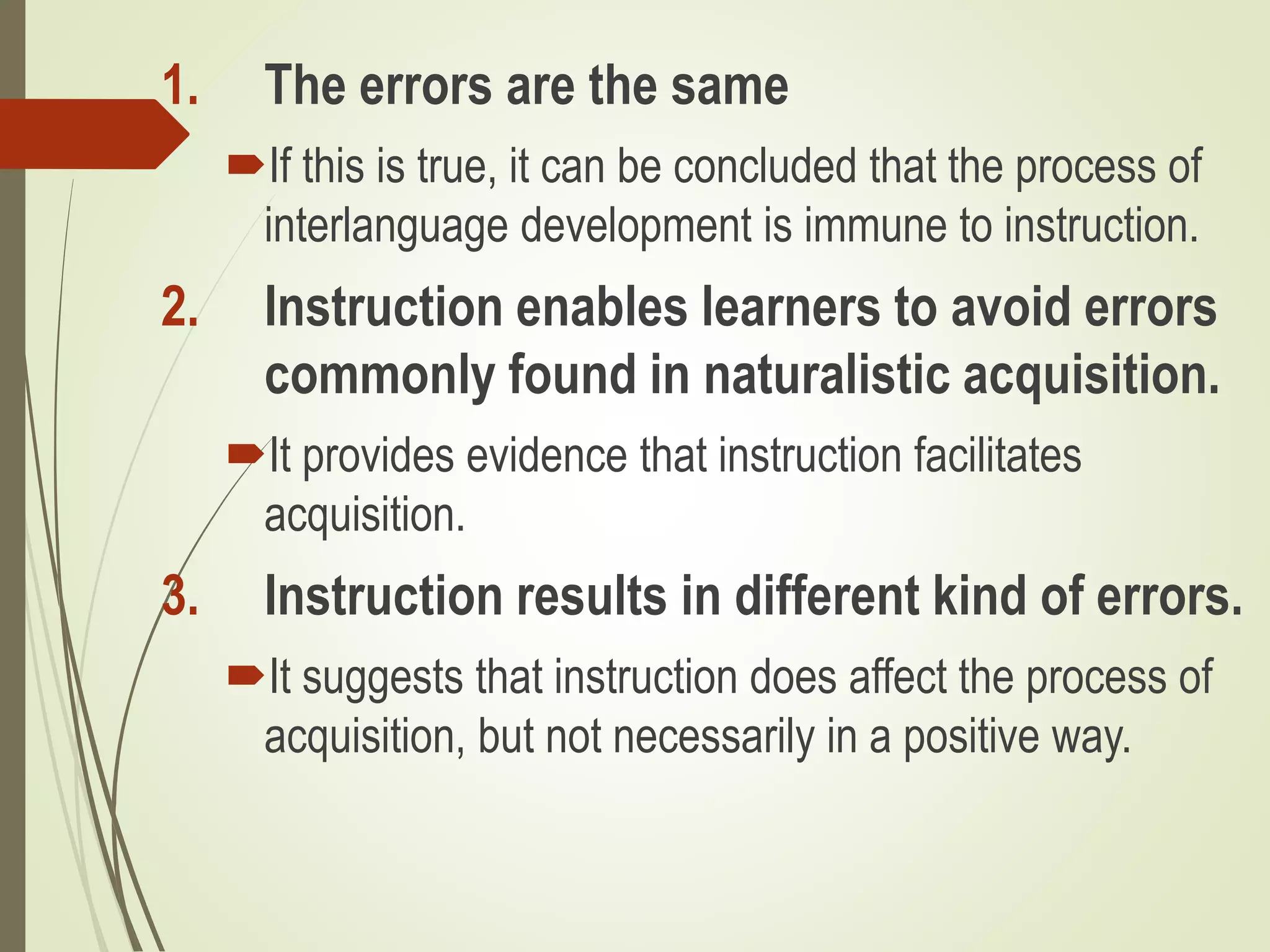 1. The errors are the same
If this is true, it can be concluded that the process of
interlanguage development is immune to instruction.
2. Instruction enables learners to avoid errors
commonly found in naturalistic acquisition.
It provides evidence that instruction facilitates
acquisition.
3. Instruction results in different kind of errors.
It suggests that instruction does affect the process of
acquisition, but not necessarily in a positive way.
 