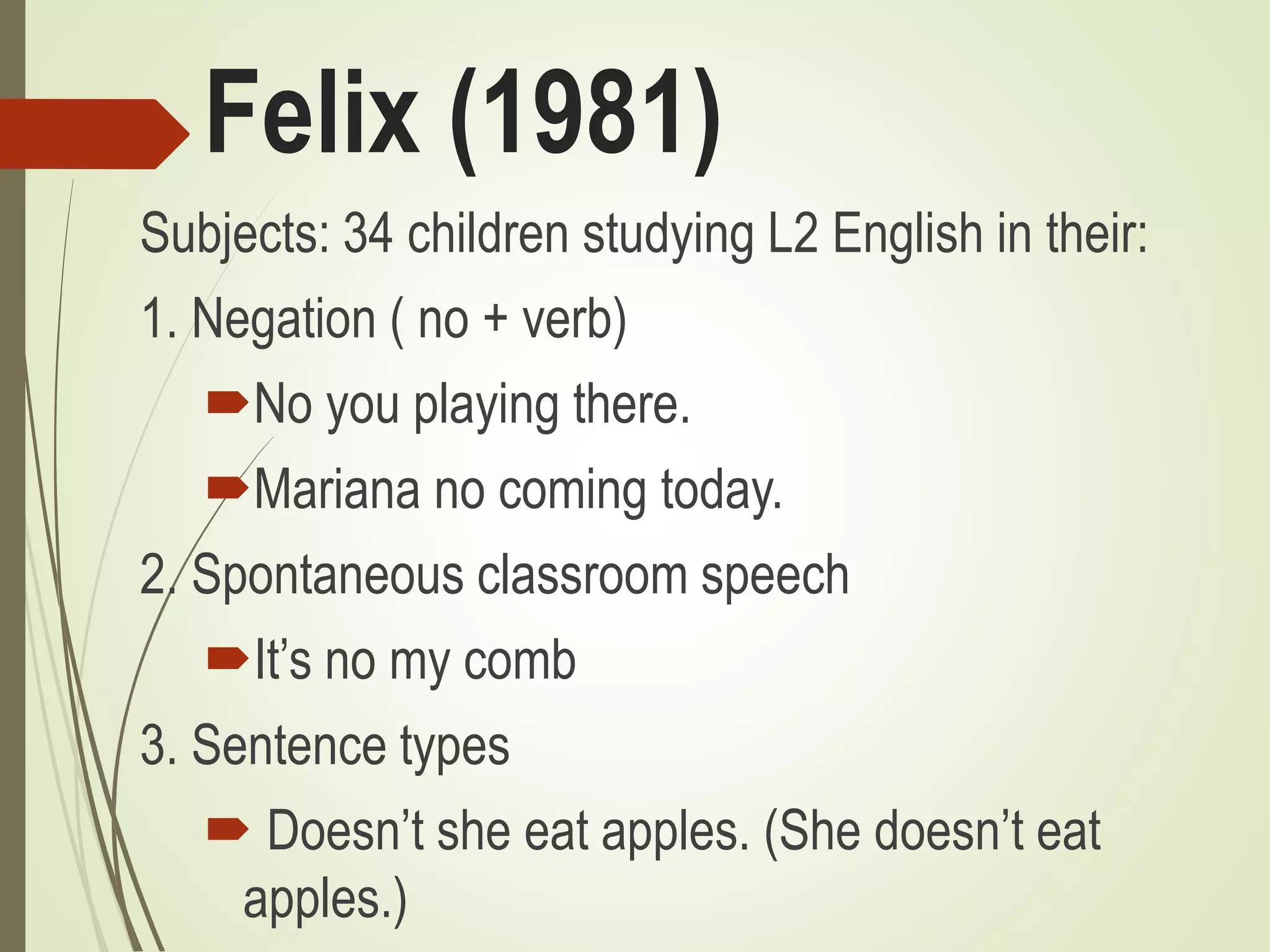 Felix (1981)
Subjects: 34 children studying L2 English in their:
1. Negation ( no + verb)
No you playing there.
Mariana no coming today.
2. Spontaneous classroom speech
It’s no my comb
3. Sentence types
 Doesn’t she eat apples. (She doesn’t eat
apples.)
 