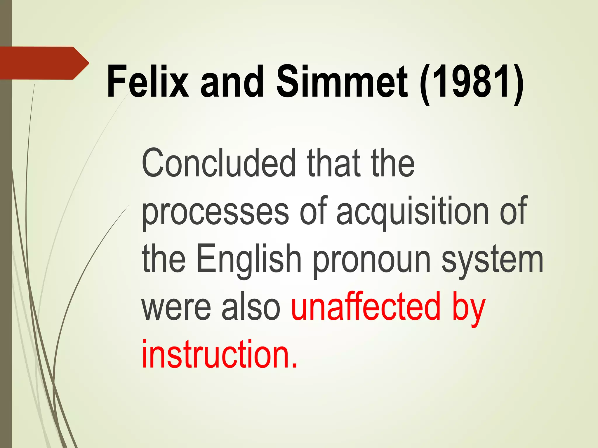 Felix and Simmet (1981)
Concluded that the
processes of acquisition of
the English pronoun system
were also unaffected by
instruction.
 