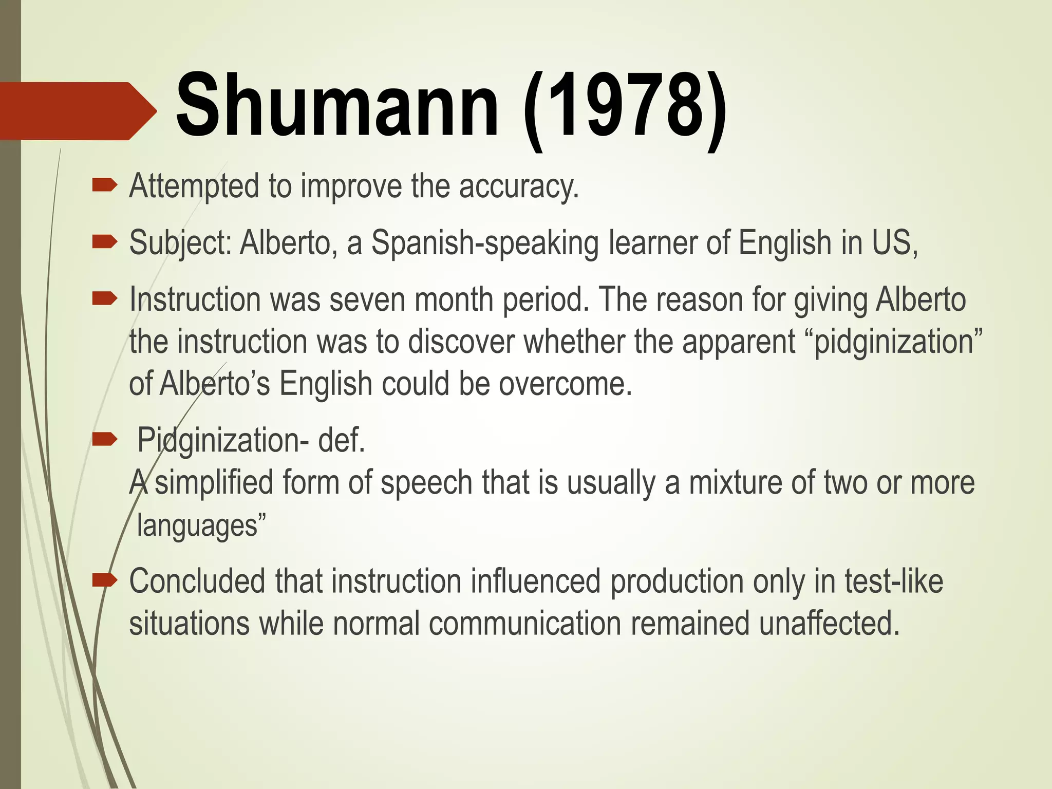 Shumann (1978)
 Attempted to improve the accuracy.
 Subject: Alberto, a Spanish-speaking learner of English in US,
 Instruction was seven month period. The reason for giving Alberto
the instruction was to discover whether the apparent “pidginization”
of Alberto’s English could be overcome.
 Pidginization- def.
A simplified form of speech that is usually a mixture of two or more
languages”
 Concluded that instruction influenced production only in test-like
situations while normal communication remained unaffected.
 