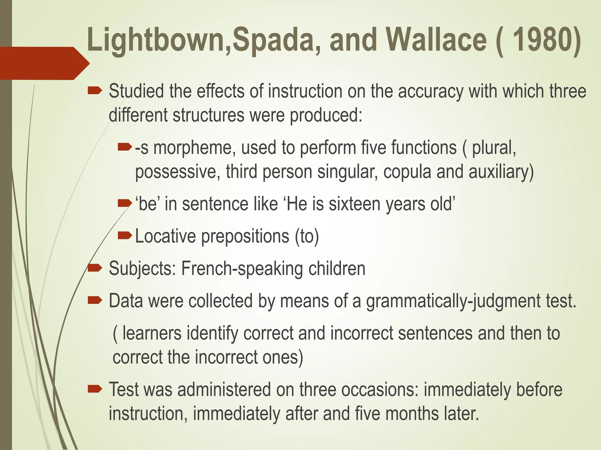 Lightbown,Spada, and Wallace ( 1980)
 Studied the effects of instruction on the accuracy with which three
different structures were produced:
-s morpheme, used to perform five functions ( plural,
possessive, third person singular, copula and auxiliary)
‘be’ in sentence like ‘He is sixteen years old’
Locative prepositions (to)
 Subjects: French-speaking children
 Data were collected by means of a grammatically-judgment test.
( learners identify correct and incorrect sentences and then to
correct the incorrect ones)
 Test was administered on three occasions: immediately before
instruction, immediately after and five months later.
 