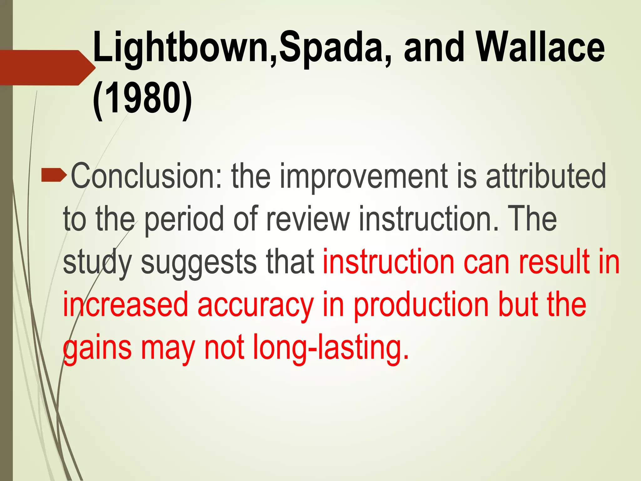 Lightbown,Spada, and Wallace
(1980)
Conclusion: the improvement is attributed
to the period of review instruction. The
study suggests that instruction can result in
increased accuracy in production but the
gains may not long-lasting.
 