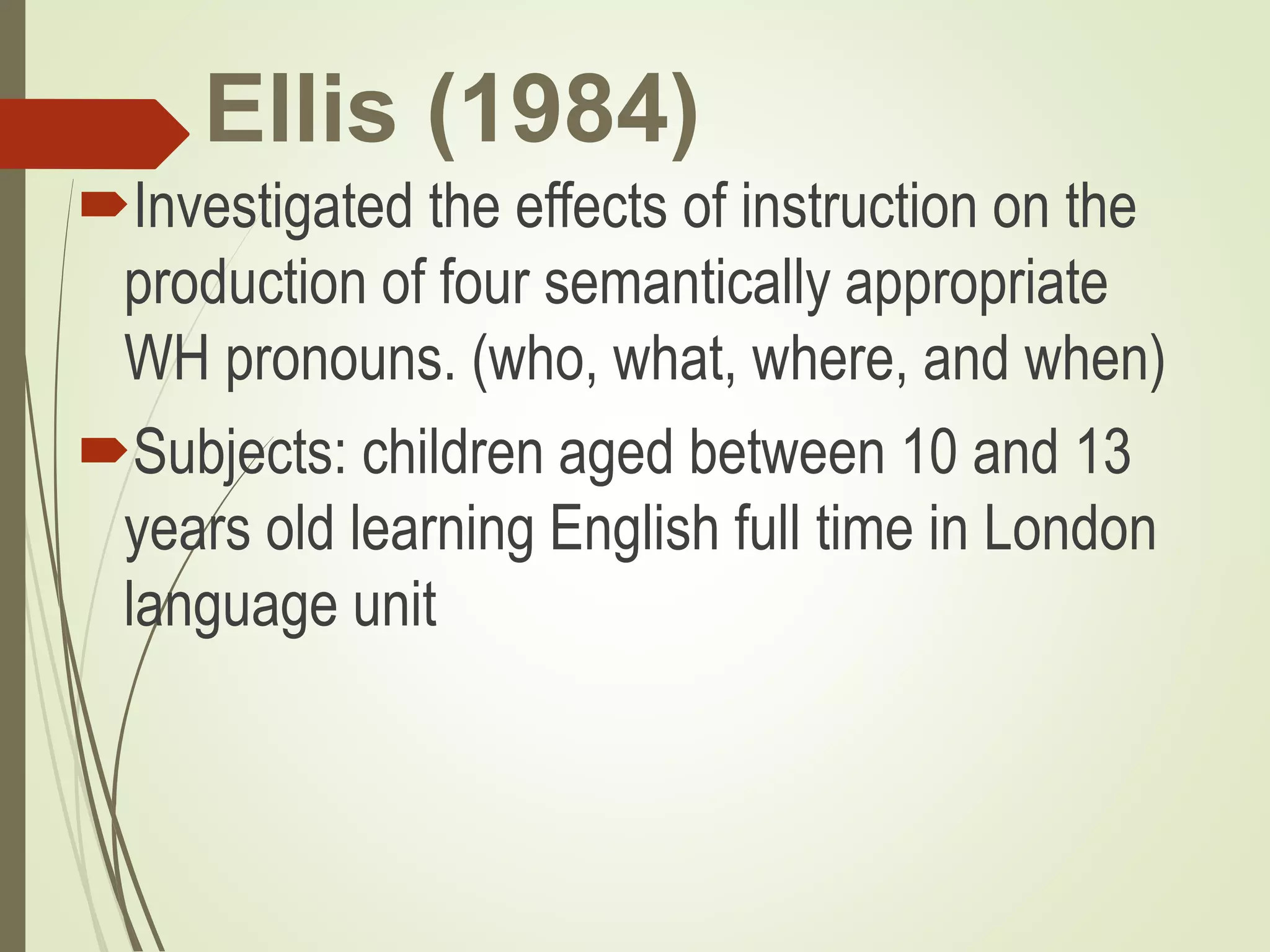Ellis (1984)
Investigated the effects of instruction on the
production of four semantically appropriate
WH pronouns. (who, what, where, and when)
Subjects: children aged between 10 and 13
years old learning English full time in London
language unit
 