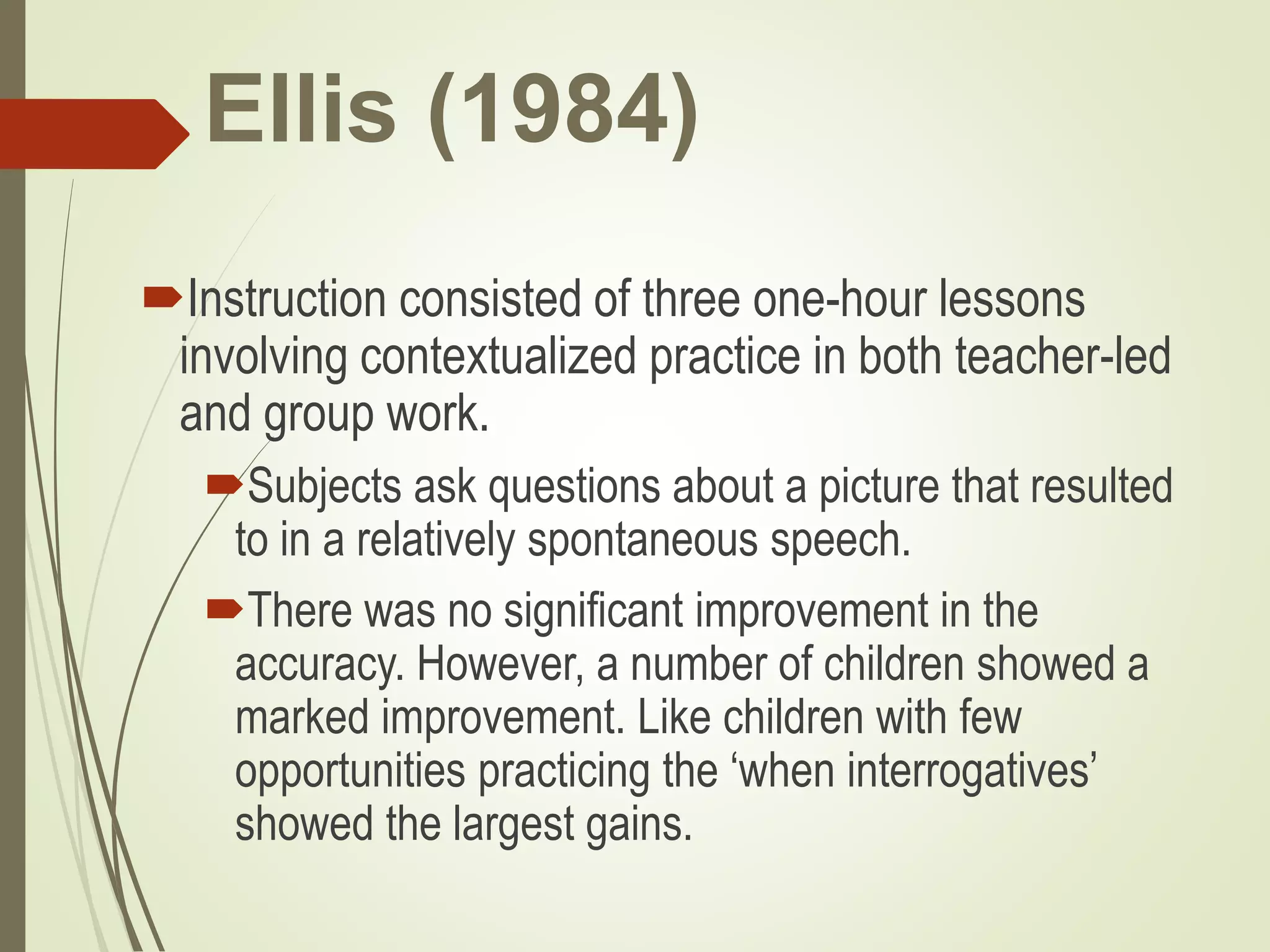 Ellis (1984)
Instruction consisted of three one-hour lessons
involving contextualized practice in both teacher-led
and group work.
Subjects ask questions about a picture that resulted
to in a relatively spontaneous speech.
There was no significant improvement in the
accuracy. However, a number of children showed a
marked improvement. Like children with few
opportunities practicing the ‘when interrogatives’
showed the largest gains.
 